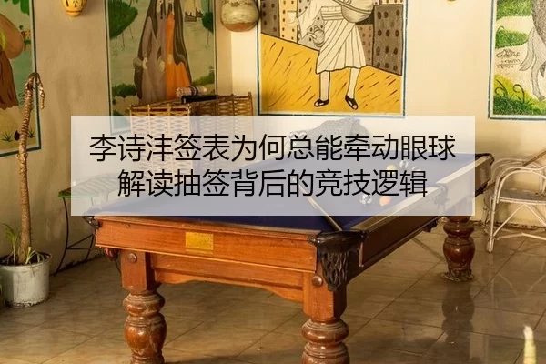 李诗沣签表为何总能牵动眼球 解读抽签背后的竞技逻辑
